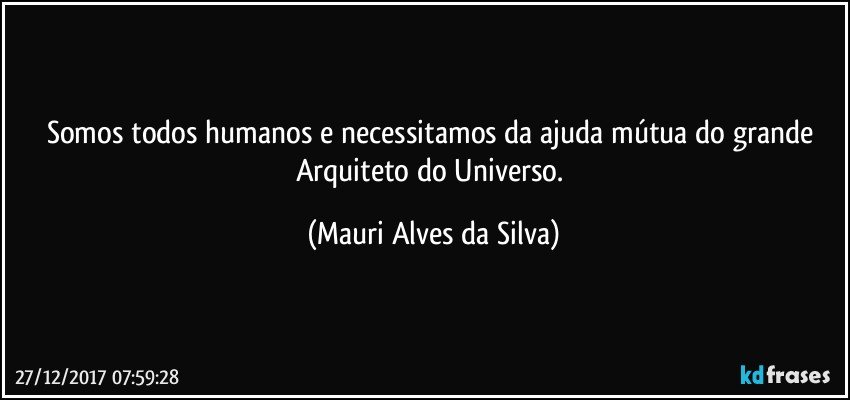 Somos todos humanos e necessitamos  da ajuda mútua do grande Arquiteto do Universo. (Mauri Alves da Silva)