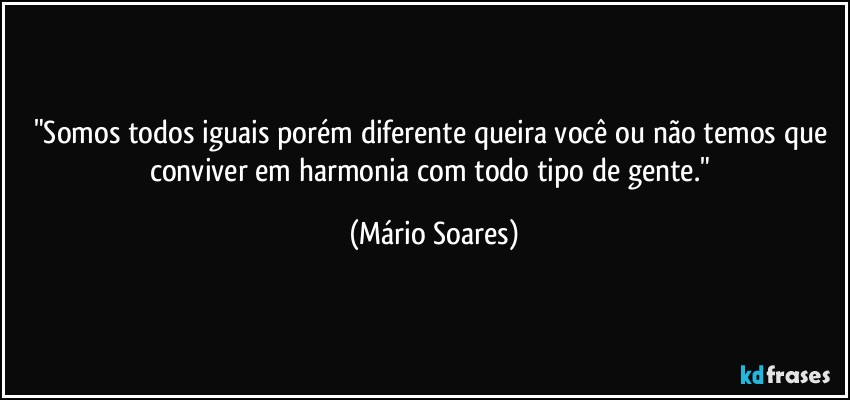 "Somos todos iguais porém diferente queira você ou não temos que conviver em harmonia com todo tipo de gente." (Mário Soares)