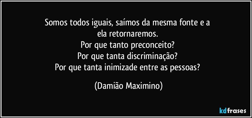 Somos todos iguais, saímos da mesma fonte e a 
ela retornaremos. 
Por que tanto preconceito? 
Por que tanta discriminação? 
Por que tanta inimizade entre as pessoas? (Damião Maximino)