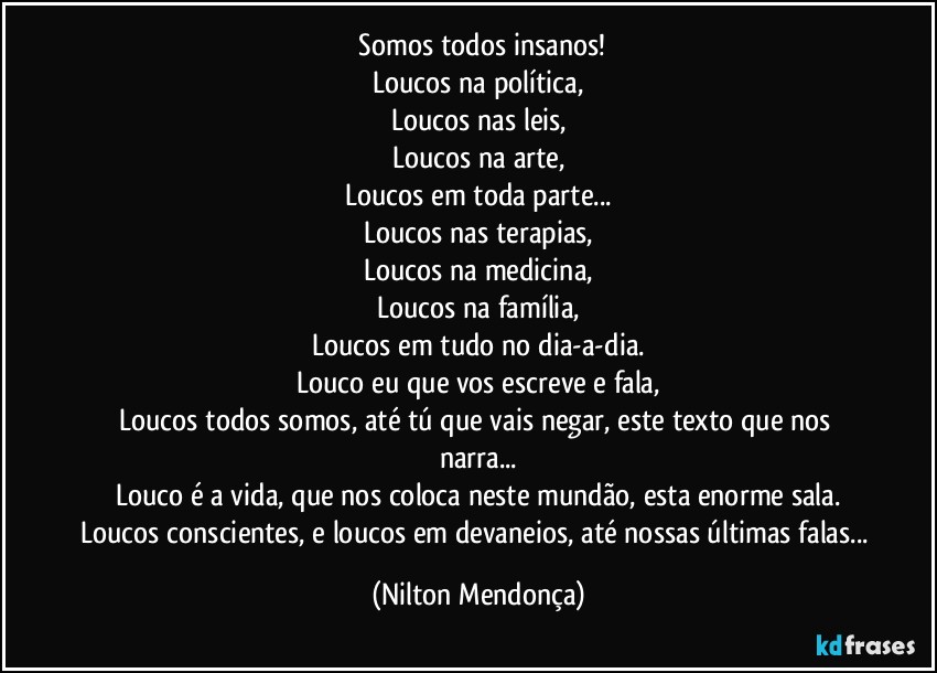 ⁠Somos todos insanos!
Loucos na política,
Loucos nas leis,
Loucos na arte,
Loucos em toda parte...
Loucos nas terapias,
Loucos na medicina,
Loucos na família,
Loucos em tudo no dia-a-dia.
Louco eu que vos escreve e fala,
Loucos todos somos, até tú que vais negar, este texto que nos narra...
Louco é a vida, que nos coloca neste mundão, esta enorme sala.
Loucos conscientes, e loucos em devaneios, até nossas últimas falas... (Nilton Mendonça)