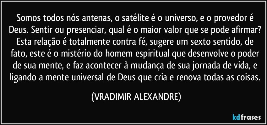 Somos todos nós antenas, o satélite é o universo, e o provedor é Deus. Sentir ou presenciar, qual é o maior valor que se pode afirmar? Esta relação é totalmente contra fé, sugere um sexto sentido, de fato, este é o mistério do homem espiritual que desenvolve o poder de sua mente, e faz acontecer à mudança de sua jornada de vida, e ligando a mente universal de Deus que cria e renova todas as coisas. (VRADIMIR ALEXANDRE)
