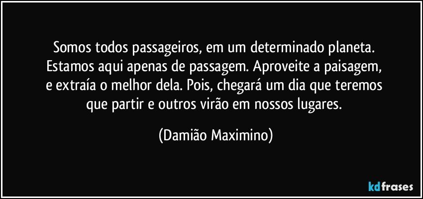 Somos todos passageiros, em um determinado planeta. 
Estamos aqui apenas de passagem. Aproveite a paisagem, 
e extraía o melhor dela. Pois, chegará um dia que teremos 
que partir e outros virão em nossos lugares. (Damião Maximino)