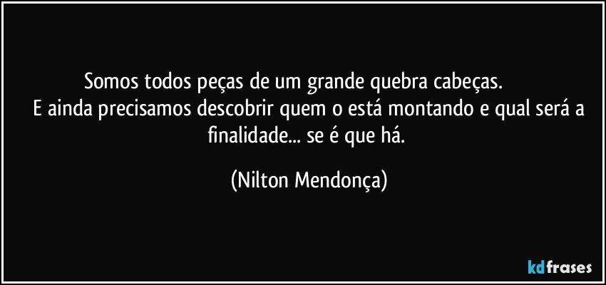 Somos todos peças de um grande quebra cabeças.                       
  E ainda precisamos descobrir quem o está montando e qual será a finalidade... se é que há. (Nilton Mendonça)