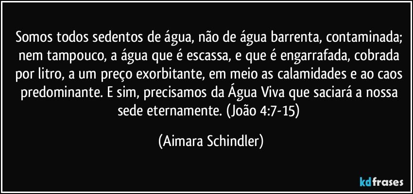 Somos todos sedentos de água, não de água barrenta, contaminada; nem tampouco, a água que é escassa, e que é  engarrafada, cobrada por litro, a um preço exorbitante, em meio as calamidades e  ao caos predominante. E sim, precisamos da Água Viva que saciará a nossa sede eternamente. (João 4:7-15) (Aimara Schindler)