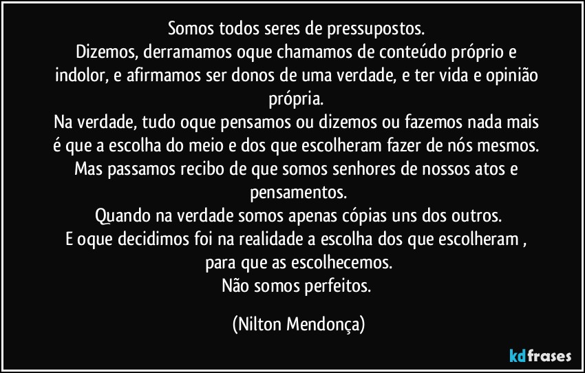 Somos todos seres de pressupostos. 
Dizemos, derramamos oque chamamos de conteúdo próprio e indolor, e afirmamos ser donos de uma verdade, e ter vida e opinião própria. 
Na verdade, tudo oque pensamos ou dizemos ou fazemos nada mais é que a escolha do meio e dos que escolheram fazer de nós mesmos. Mas passamos recibo de que somos senhores de nossos atos e pensamentos.
Quando na verdade somos apenas cópias uns dos outros.
E oque decidimos foi na realidade a escolha dos que escolheram , para que as escolhecemos.
Não somos perfeitos. (Nilton Mendonça)