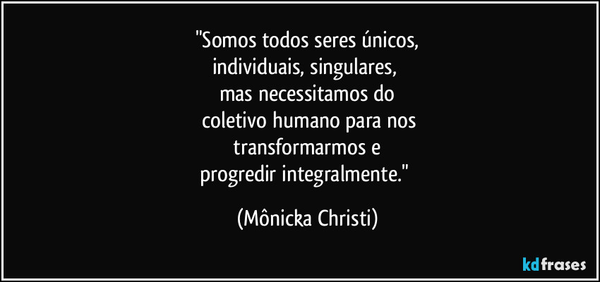 "Somos todos seres únicos,
individuais, singulares, 
mas necessitamos do
 coletivo humano para nos
 transformarmos e 
progredir integralmente." (Mônicka Christi)