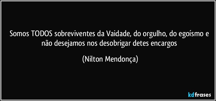 Somos TODOS sobreviventes da Vaidade, do orgulho, do egoísmo e não desejamos nos desobrigar detes encargos (Nilton Mendonça)