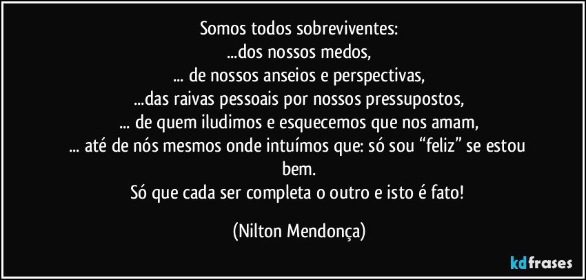 Somos todos sobreviventes:
...dos nossos medos,
... de nossos anseios e perspectivas,
...das raivas pessoais por nossos pressupostos,
... de quem iludimos e esquecemos que nos amam,
... até de nós mesmos onde intuímos que: só sou “feliz” se estou bem.
Só que cada ser completa o outro e isto é fato! (Nilton Mendonça)