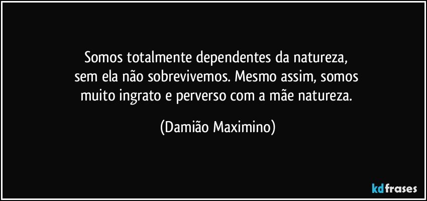 Somos totalmente dependentes da natureza, 
sem ela não sobrevivemos. Mesmo assim, somos 
muito ingrato e perverso com a mãe natureza. (Damião Maximino)