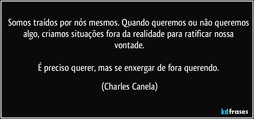 Somos traídos por nós mesmos. Quando queremos ou não queremos algo, criamos situações fora da realidade para ratificar nossa vontade.

É preciso querer, mas se enxergar de fora querendo. (Charles Canela)