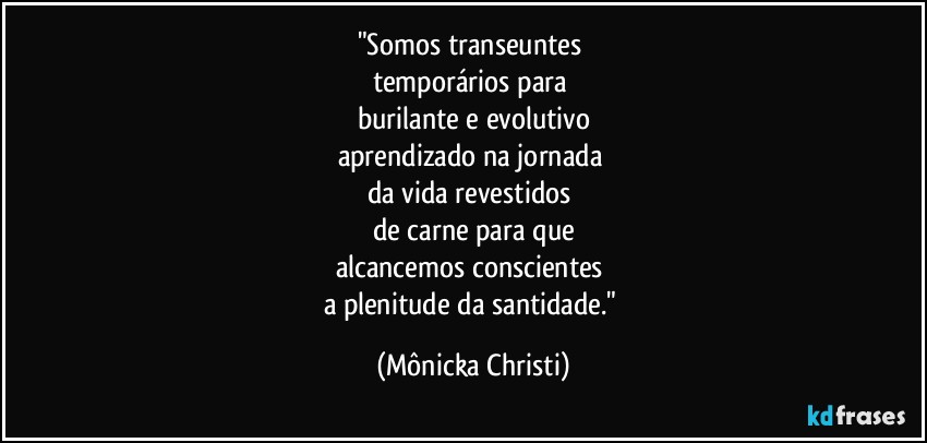 "Somos transeuntes 
temporários para 
burilante e evolutivo
aprendizado na jornada 
da vida revestidos 
de carne para que
alcancemos conscientes 
a plenitude da santidade." (Mônicka Christi)