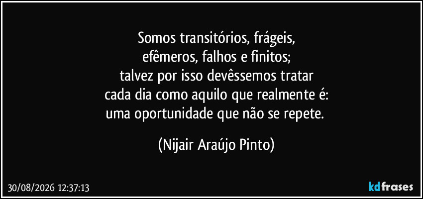 Somos transitórios, frágeis,
efêmeros, falhos e finitos;
talvez por isso devêssemos tratar
cada dia como aquilo que realmente é:
uma oportunidade que não se repete. (Nijair Araújo Pinto)