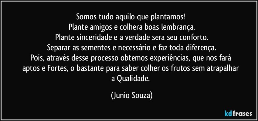 Somos tudo aquilo que plantamos! 
Plante amigos e colhera boas lembrança.
Plante sinceridade e a verdade sera seu conforto.
Separar as sementes e necessário e faz toda diferença.
Pois, através desse processo obtemos experiências, que nos fará aptos e Fortes, o bastante para saber colher os frutos sem atrapalhar a Qualidade. (Junio Souza)