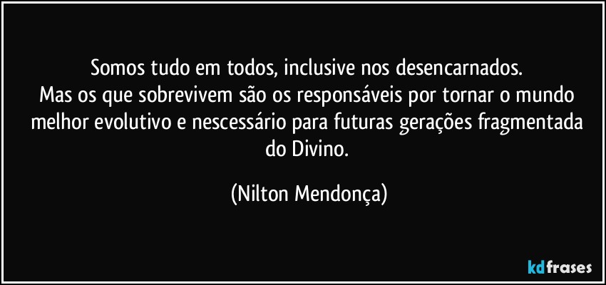 Somos tudo em todos, inclusive nos desencarnados. 
Mas os que sobrevivem são os responsáveis por tornar o mundo melhor evolutivo e nescessário para futuras gerações fragmentada do Divino. (Nilton Mendonça)