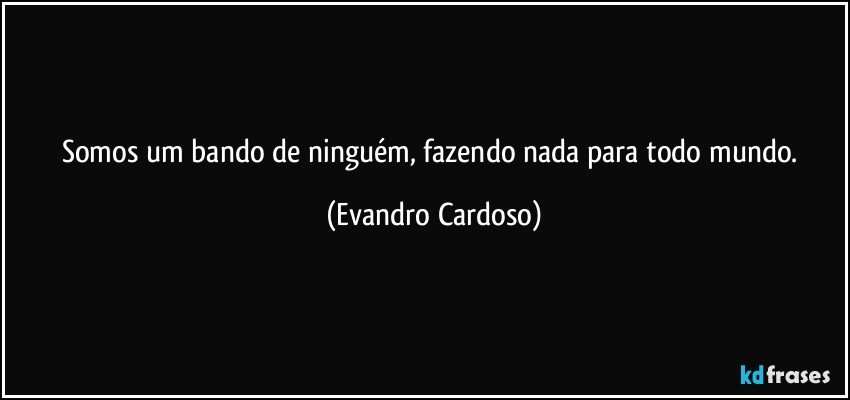 Somos um bando de ninguém, fazendo nada para todo mundo. (Evandro Cardoso)