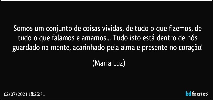 Somos um conjunto de coisas vividas, de tudo o que fizemos, de tudo o que falamos e amamos... Tudo isto está dentro de nós guardado na mente, acarinhado pela alma e presente no coração! (Maria Luz)