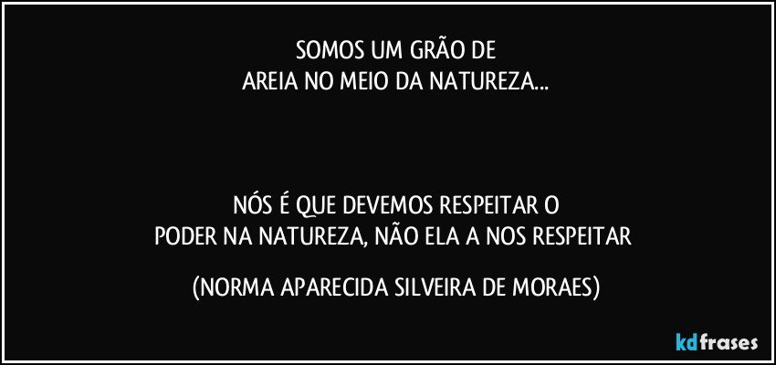 SOMOS UM GRÃO DE
AREIA NO MEIO DA NATUREZA...



NÓS É QUE DEVEMOS RESPEITAR O
PODER NA NATUREZA, NÃO ELA A NOS RESPEITAR (NORMA APARECIDA SILVEIRA DE MORAES)