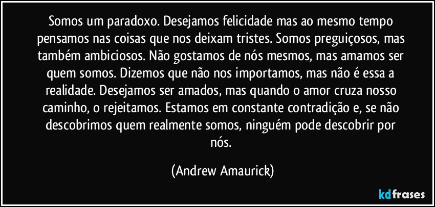 Somos um paradoxo. Desejamos felicidade mas ao mesmo tempo pensamos nas coisas que nos deixam tristes. Somos preguiçosos, mas também ambiciosos. Não gostamos de nós mesmos, mas amamos ser quem somos. Dizemos que não nos importamos, mas não é essa a realidade. Desejamos ser amados, mas quando o amor cruza nosso caminho, o rejeitamos. Estamos em constante contradição e, se não descobrimos quem realmente somos, ninguém pode descobrir por nós. (Andrew Amaurick)