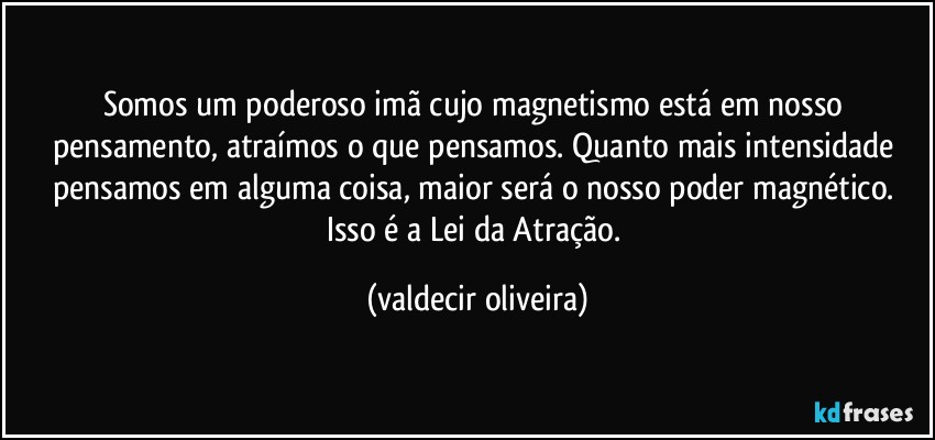 Somos um poderoso imã cujo magnetismo está em nosso pensamento, atraímos o que pensamos. Quanto mais intensidade pensamos em alguma coisa, maior será o nosso poder magnético. Isso é a Lei da Atração. (valdecir oliveira)