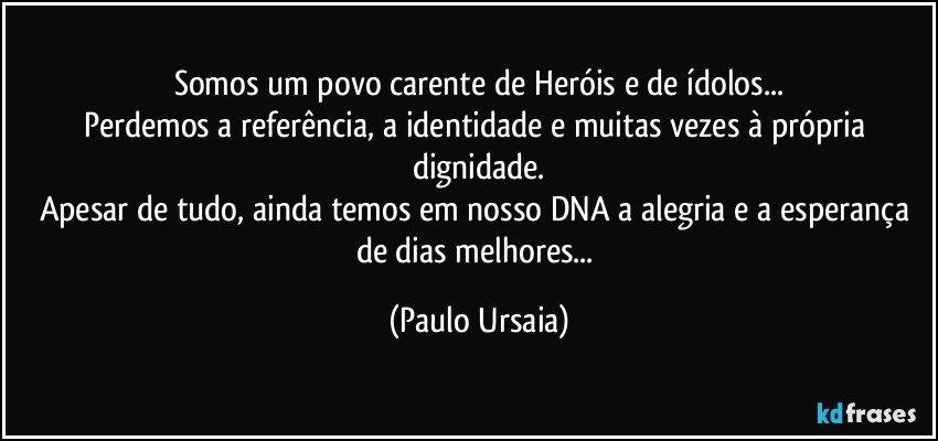 Somos um povo carente de Heróis e de ídolos...
Perdemos a referência, a identidade e muitas vezes à própria dignidade.
Apesar de tudo, ainda temos em nosso DNA a alegria e a esperança de dias melhores... (Paulo Ursaia)