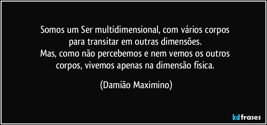 Somos um Ser multidimensional, com vários corpos 
para transitar em outras dimensões. 
Mas, como não percebemos e nem vemos os outros 
corpos, vivemos apenas na dimensão física. (Damião Maximino)