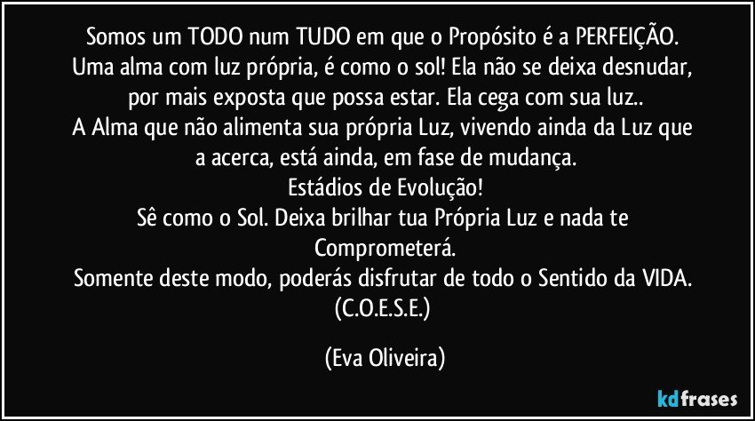 Somos um TODO num TUDO em que o Propósito é a PERFEIÇÃO. 
Uma alma com luz própria,  é como o sol! Ela não se deixa desnudar,  por mais exposta que possa estar. Ela cega com sua luz..
A Alma que não alimenta sua própria Luz,  vivendo ainda da Luz que a acerca, está ainda, em fase de mudança.
Estádios de Evolução!
Sê como o Sol. Deixa brilhar tua Própria Luz e nada te Comprometerá.
Somente deste modo, poderás disfrutar de todo o Sentido da VIDA. (C.O.E.S.E.) (Eva Oliveira)