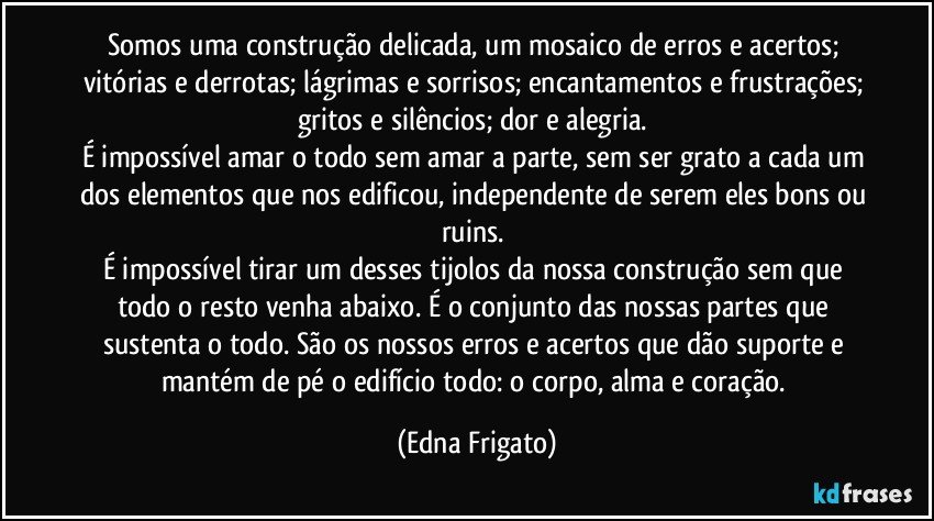 Somos uma construção delicada, um mosaico de erros e acertos; vitórias e derrotas; lágrimas e sorrisos; encantamentos e frustrações; gritos e silêncios; dor e alegria. 
É impossível amar o todo sem amar a parte, sem ser grato a cada um dos elementos que nos edificou, independente de serem eles bons ou ruins. 
É impossível tirar um desses tijolos da nossa construção sem que todo o resto venha abaixo. É o conjunto das nossas partes que sustenta o todo. São os nossos erros e acertos que dão suporte e mantém de pé o edifício todo: o corpo, alma e coração. (Edna Frigato)