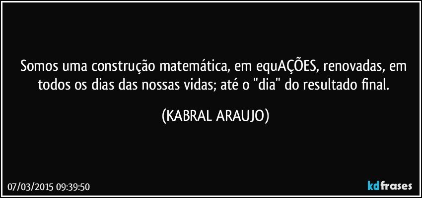 Somos uma construção matemática, em equAÇÕES, renovadas, em todos os dias das nossas vidas; até o "dia" do resultado final. (KABRAL ARAUJO)