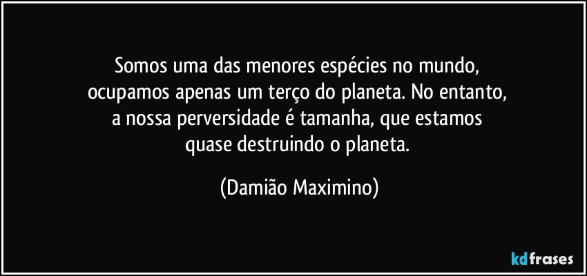 Somos uma das menores espécies no mundo, 
ocupamos apenas um terço do planeta. No entanto, 
a nossa perversidade é tamanha, que estamos 
quase destruindo o planeta. (Damião Maximino)