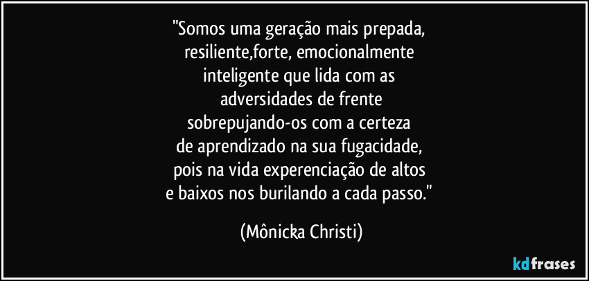 "Somos uma geração mais prepada, 
resiliente,forte, emocionalmente 
inteligente que lida com as 
adversidades de frente
sobrepujando-os com a certeza 
de aprendizado na sua fugacidade, 
pois na vida experenciação de altos 
e baixos nos burilando a cada passo." (Mônicka Christi)