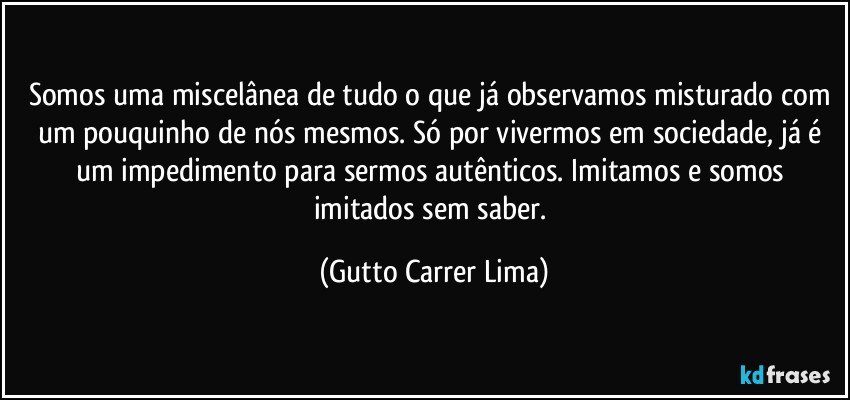 Somos uma miscelânea de tudo o que já observamos misturado com um pouquinho de nós mesmos. Só por vivermos em sociedade, já é um impedimento para sermos autênticos. Imitamos e somos imitados sem saber. (Gutto Carrer Lima)