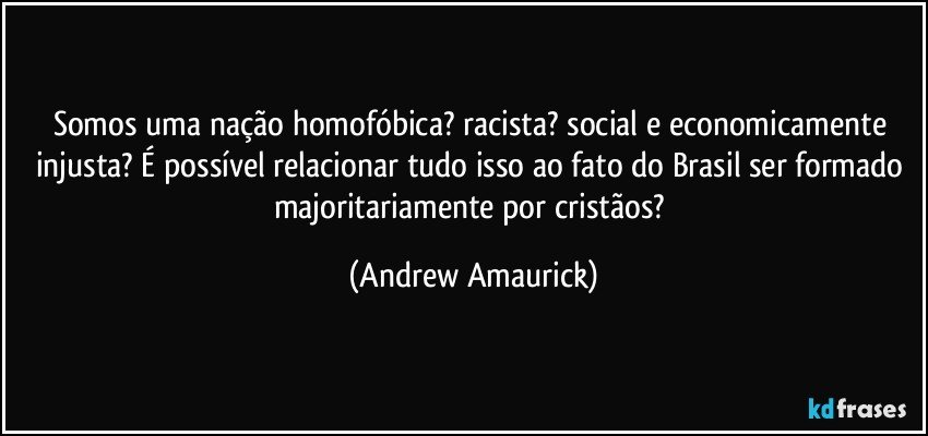 Somos uma nação homofóbica? racista? social e economicamente injusta? É possível relacionar tudo isso ao fato do Brasil ser formado majoritariamente por cristãos? (Andrew Amaurick)