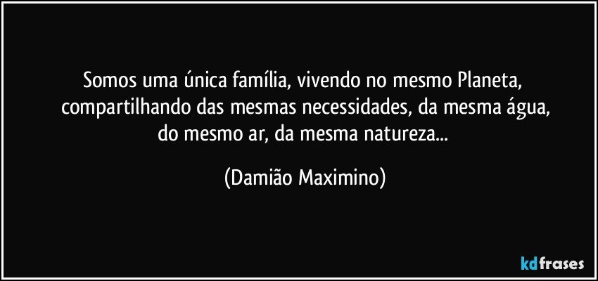 Somos uma única família, vivendo no mesmo Planeta, 
compartilhando das mesmas necessidades, da mesma água,
do mesmo ar, da mesma natureza... (Damião Maximino)