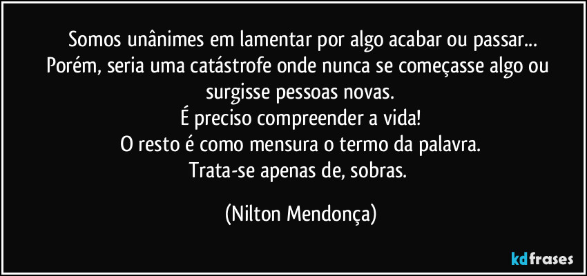 ⁠Somos unânimes em lamentar por algo acabar ou passar...
Porém, seria uma catástrofe onde nunca se começasse algo ou surgisse pessoas novas.
É preciso compreender a vida!
O resto é como mensura o termo da palavra.
Trata-se apenas de, sobras. (Nilton Mendonça)