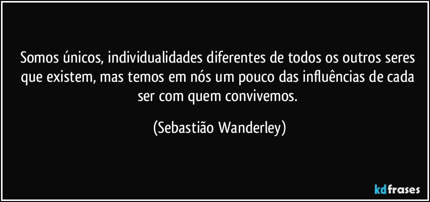 Somos únicos, individualidades diferentes de todos os outros seres que existem, mas temos em nós um pouco das influências de cada ser com quem convivemos. (Sebastião Wanderley)