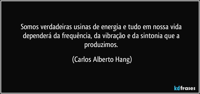 Somos verdadeiras usinas de energia e tudo em nossa vida dependerá da frequência, da vibração e da sintonia que a produzimos. (Carlos Alberto Hang)