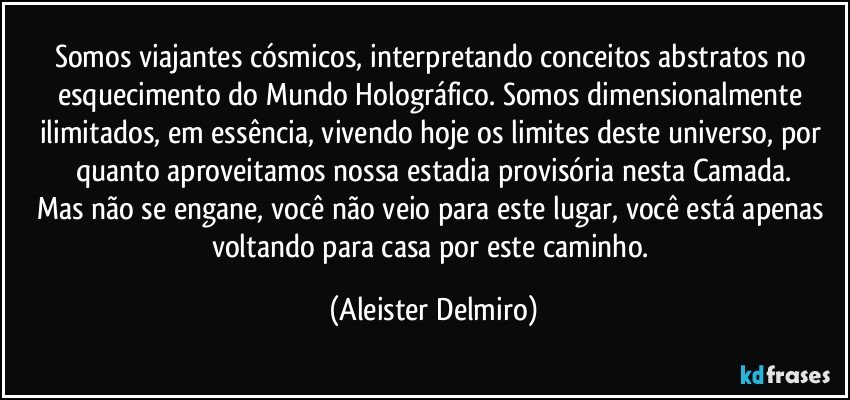 Somos viajantes cósmicos, interpretando conceitos abstratos no esquecimento do Mundo Holográfico. Somos dimensionalmente ilimitados, em essência, vivendo hoje os limites deste universo, por quanto aproveitamos nossa estadia provisória nesta Camada.
Mas não se engane, você não veio para este lugar, você está apenas voltando para casa por este caminho. (Aleister Delmiro)