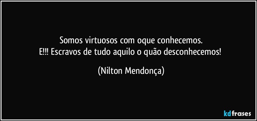 Somos virtuosos com oque conhecemos.
E!!! Escravos de tudo aquilo o quão desconhecemos! (Nilton Mendonça)