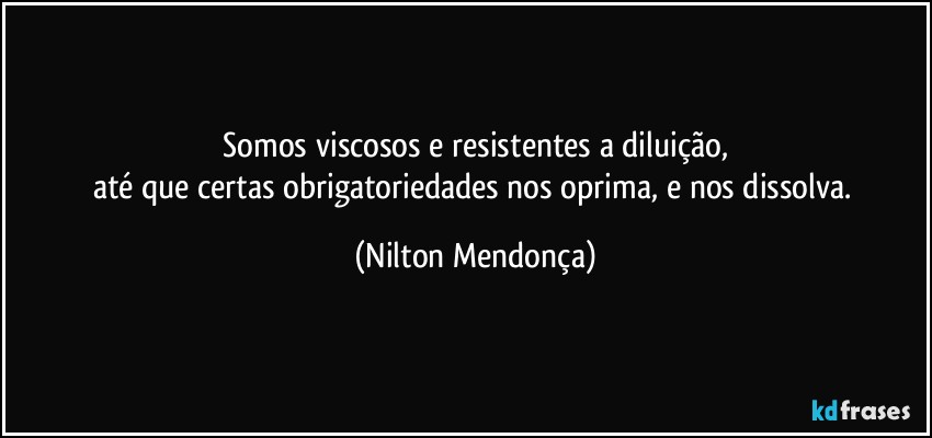 ⁠Somos viscosos e resistentes a diluição, 
até que certas obrigatoriedades nos oprima, e nos dissolva. (Nilton Mendonça)