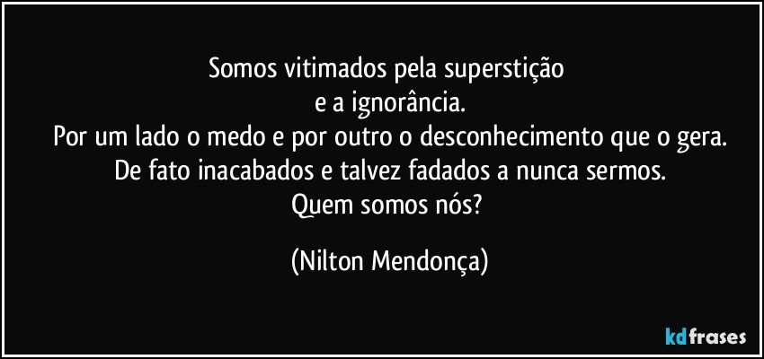 Somos vitimados pela superstição 
e a ignorância.
Por um lado o medo e por outro o desconhecimento que o gera.
De fato inacabados e talvez fadados a nunca sermos.
Quem somos nós? (Nilton Mendonça)