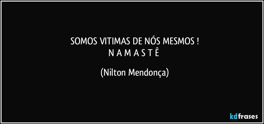 SOMOS VITIMAS DE NÓS MESMOS !
N A M A S T Ê (Nilton Mendonça)