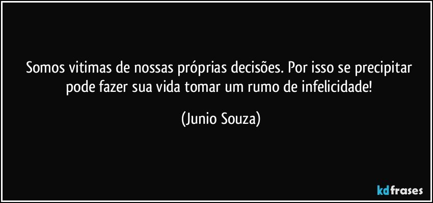 Somos vitimas de nossas próprias decisões. Por isso se precipitar pode fazer sua vida tomar um rumo de infelicidade! (Junio Souza)