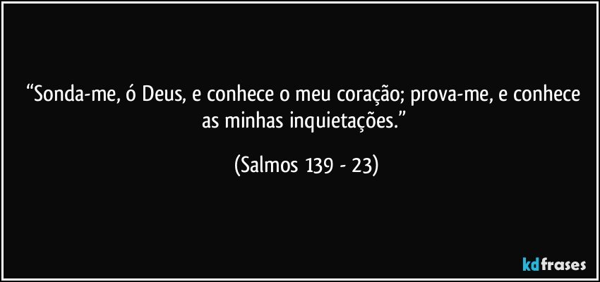 “Sonda-me, ó Deus, e conhece o meu coração; prova-me, e conhece as minhas inquietações.” (Salmos 139 - 23)