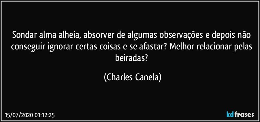 Sondar alma alheia, absorver de algumas observações e depois não conseguir ignorar certas coisas e se afastar? Melhor relacionar pelas beiradas? (Charles Canela)