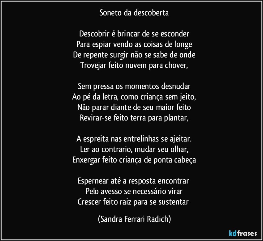 Soneto da descoberta

Descobrir é brincar de se esconder
Para espiar vendo as coisas de longe
De repente surgir não se sabe de onde
Trovejar feito nuvem para chover,

Sem pressa os momentos desnudar
Ao pé da letra, como criança sem jeito,
Não parar diante de seu maior feito
Revirar-se feito terra para plantar,

A espreita nas entrelinhas se ajeitar.
Ler ao contrario, mudar seu olhar,
Enxergar feito criança de ponta cabeça

Espernear até a resposta encontrar 
Pelo avesso se necessário virar
Crescer feito raiz para se sustentar (Sandra Ferrari Radich)