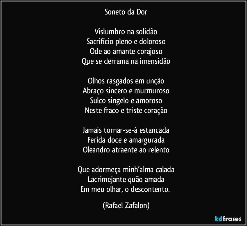 Soneto da Dor

Vislumbro na solidão
Sacrifício pleno e doloroso
Ode ao amante corajoso
Que se derrama na imensidão

Olhos rasgados em unção
Abraço sincero e murmuroso
Sulco singelo e amoroso
Neste fraco e triste coração

Jamais tornar-se-á estancada
Ferida doce e amargurada
Oleandro atraente ao relento

Que adormeça minh’alma calada
Lacrimejante quão amada
Em meu olhar, o descontento. (Rafael Zafalon)