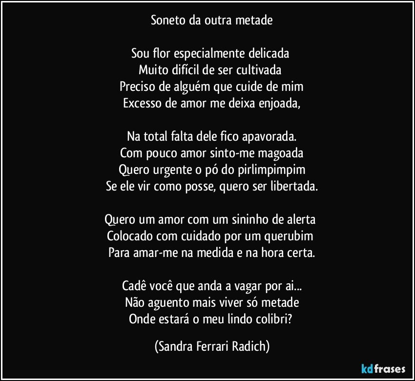 Soneto da outra metade

Sou flor especialmente delicada 
Muito difícil de ser cultivada 
Preciso de alguém que cuide de mim
Excesso de amor me deixa enjoada,

Na total falta dele fico apavorada.
Com pouco amor sinto-me magoada
Quero urgente o pó do pirlimpimpim
Se ele vir como posse, quero ser libertada.

Quero um amor com um sininho de alerta 
Colocado com cuidado por um querubim 
Para amar-me na medida e na hora certa.

Cadê você que anda a vagar por ai...
Não aguento mais viver só metade
Onde estará o meu lindo colibri? (Sandra Ferrari Radich)