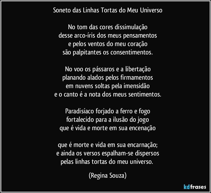 Soneto das Linhas Tortas do Meu Universo

No tom das cores dissimulação
desse arco-íris dos meus pensamentos
e pelos ventos do meu coração
são palpitantes os consentimentos.

No voo os pássaros e a libertação
planando alados pelos firmamentos
em nuvens soltas pela imensidão
e o canto é a nota dos meus sentimentos.

Paradisíaco forjado a ferro e fogo
fortalecido para a ilusão do jogo
que é vida e morte em sua encenação

que é morte e vida em sua encarnação;
e ainda os versos espalham-se dispersos
pelas linhas tortas do meu universo. (Regina Souza)