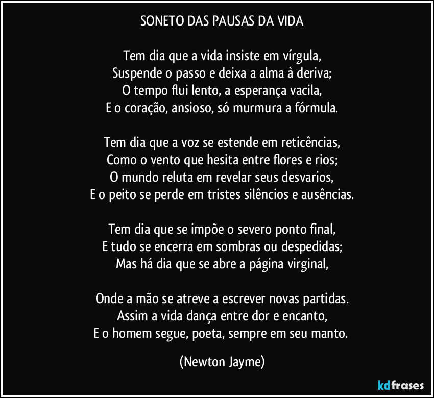 SONETO DAS PAUSAS DA VIDA

Tem dia que a vida insiste em vírgula,
Suspende o passo e deixa a alma à deriva;
O tempo flui lento, a esperança vacila,
E o coração, ansioso, só murmura a fórmula.

Tem dia que a voz se estende em reticências,
Como o vento que hesita entre flores e rios;
O mundo reluta em revelar seus desvarios,
E o peito se perde em tristes silêncios e ausências.

Tem dia que se impõe o severo ponto final,
E tudo se encerra em sombras ou despedidas;
Mas há dia que se abre a página virginal,

Onde a mão se atreve a escrever novas partidas.
Assim a vida dança entre dor e encanto,
E o homem segue, poeta, sempre em seu manto. (Newton Jayme)
