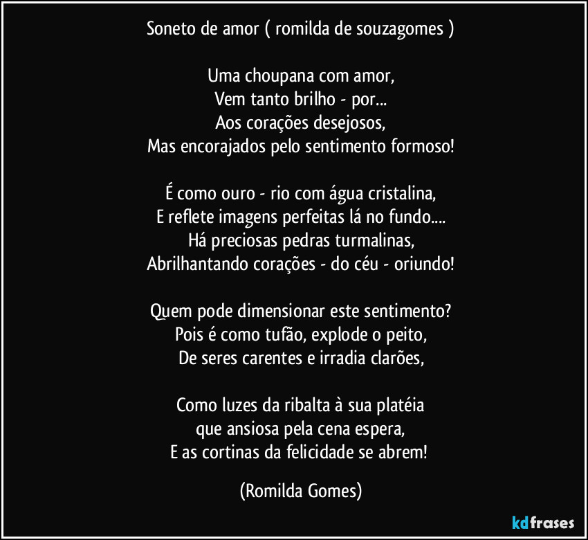 Soneto de amor ( romilda de souzagomes )

Uma choupana com amor,
Vem tanto brilho - por...
Aos corações desejosos,
Mas encorajados pelo sentimento formoso!

É como ouro -  rio com água cristalina,
E reflete imagens perfeitas lá no fundo...
Há preciosas pedras turmalinas,
Abrilhantando corações - do céu - oriundo!

Quem pode dimensionar este sentimento?
Pois é como tufão, explode o peito,
De seres carentes e irradia clarões,

Como luzes da ribalta à sua platéia
que ansiosa pela cena espera,
E as cortinas da felicidade se abrem! (Romilda Gomes)